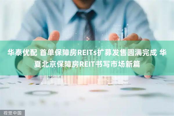 华泰优配 首单保障房REITs扩募发售圆满完成 华夏北京保障房REIT书写市场新篇