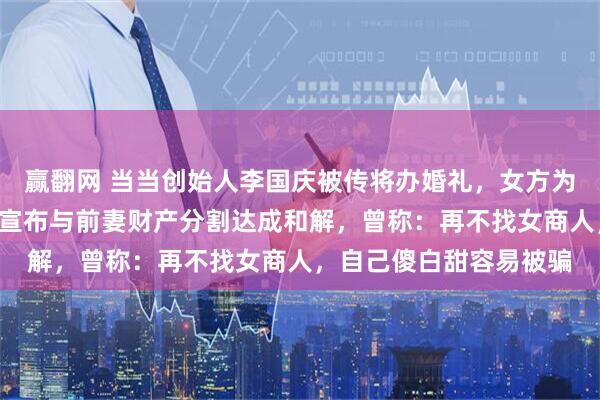赢翻网 当当创始人李国庆被传将办婚礼，女方为其北大校友，5天前刚宣布与前妻财产分割达成和解，曾称：再不找女商人，自己傻白甜容易被骗