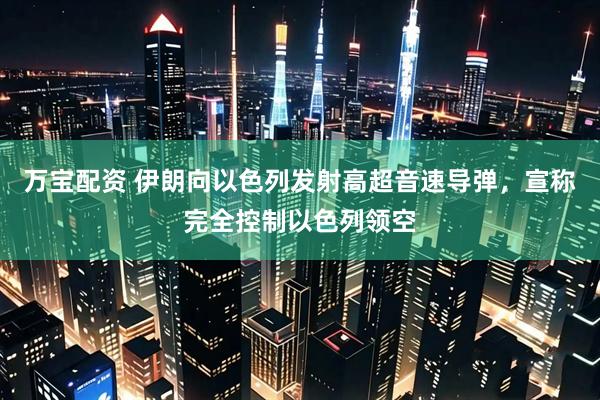 万宝配资 伊朗向以色列发射高超音速导弹，宣称完全控制以色列领空