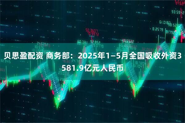 贝思盈配资 商务部：2025年1—5月全国吸收外资3581.9亿元人民币