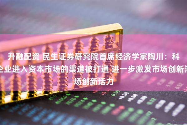 升融配资 民生证券研究院首席经济学家陶川：科技企业进入资本市场的渠道被打通 进一步激发市场创新活力