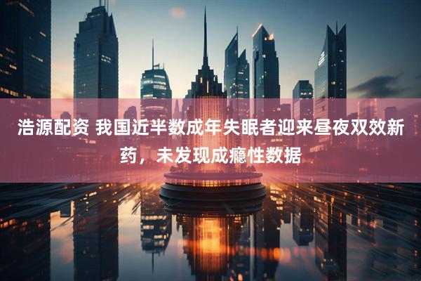 浩源配资 我国近半数成年失眠者迎来昼夜双效新药，未发现成瘾性数据