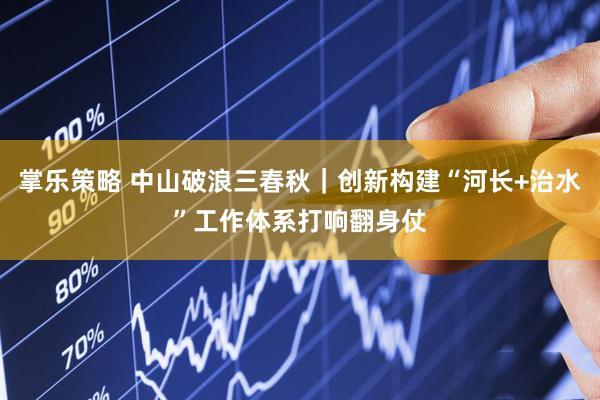 掌乐策略 中山破浪三春秋｜创新构建“河长+治水”工作体系打响翻身仗