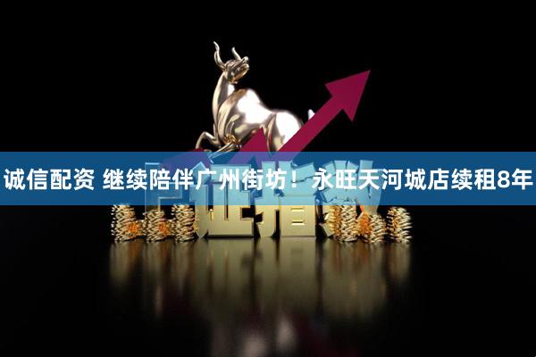 诚信配资 继续陪伴广州街坊！永旺天河城店续租8年
