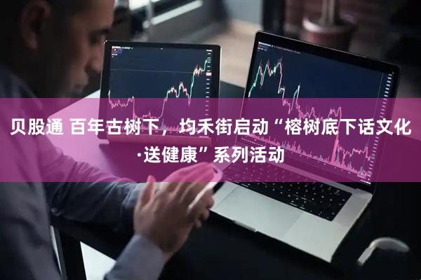 贝股通 百年古树下，均禾街启动“榕树底下话文化·送健康”系列活动