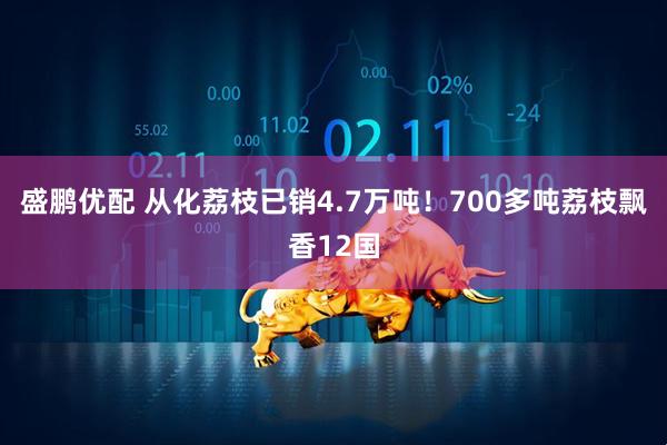 盛鹏优配 从化荔枝已销4.7万吨！700多吨荔枝飘香12国