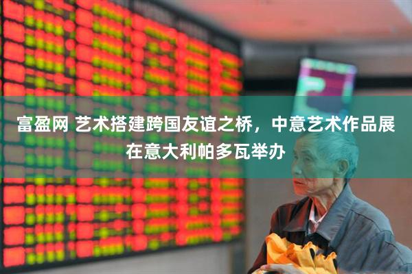 富盈网 艺术搭建跨国友谊之桥，中意艺术作品展在意大利帕多瓦举办