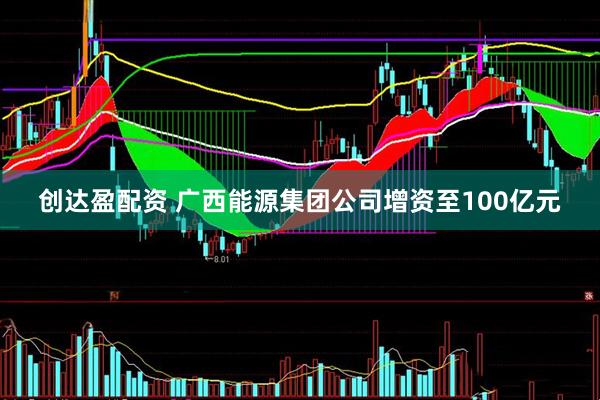 创达盈配资 广西能源集团公司增资至100亿元