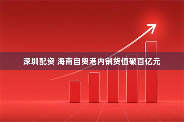 深圳配资 海南自贸港内销货值破百亿元