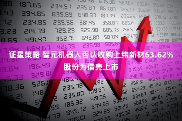 证星策略 智元机器人否认收购上纬新材63.62%股份为借壳上市