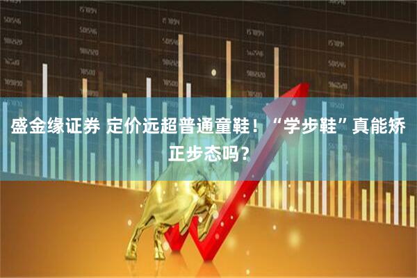 盛金缘证券 定价远超普通童鞋！“学步鞋”真能矫正步态吗？