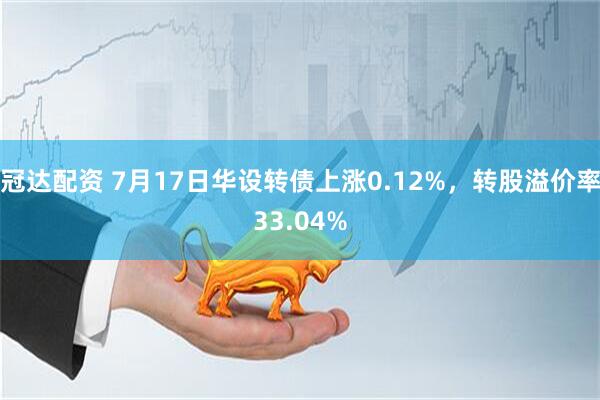 冠达配资 7月17日华设转债上涨0.12%，转股溢价率33.04%