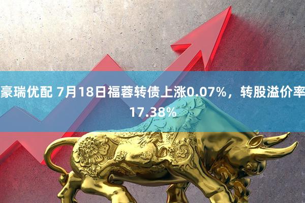 豪瑞优配 7月18日福蓉转债上涨0.07%，转股溢价率17.38%