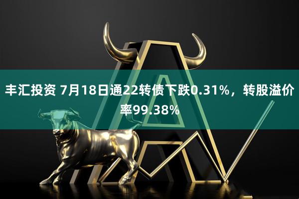 丰汇投资 7月18日通22转债下跌0.31%，转股溢价率99.38%
