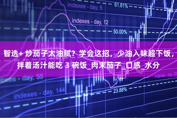 智选+ 炒茄子太油腻？学会这招，少油入味超下饭，拌着汤汁能吃 3 碗饭_肉末茄子_口感_水分