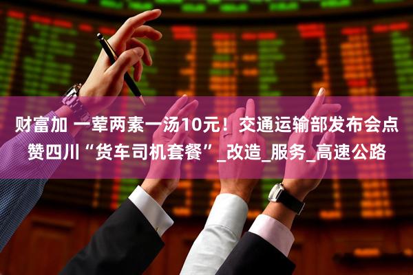 财富加 一荤两素一汤10元！交通运输部发布会点赞四川“货车司机套餐”_改造_服务_高速公路