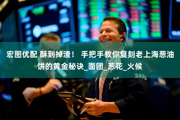 宏图优配 酥到掉渣！ 手把手教你复刻老上海葱油饼的黄金秘诀_面团_葱花_火候