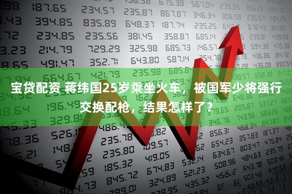 宝贷配资 蒋纬国25岁乘坐火车，被国军少将强行交换配枪，结果怎样了？