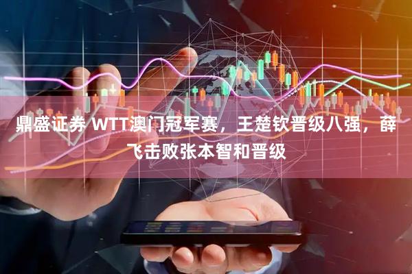 鼎盛证券 WTT澳门冠军赛，王楚钦晋级八强，薛飞击败张本智和晋级