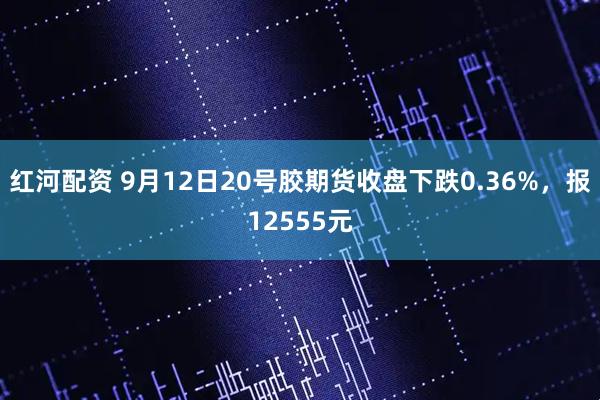 红河配资 9月12日20号胶期货收盘下跌0.36%，报12555元