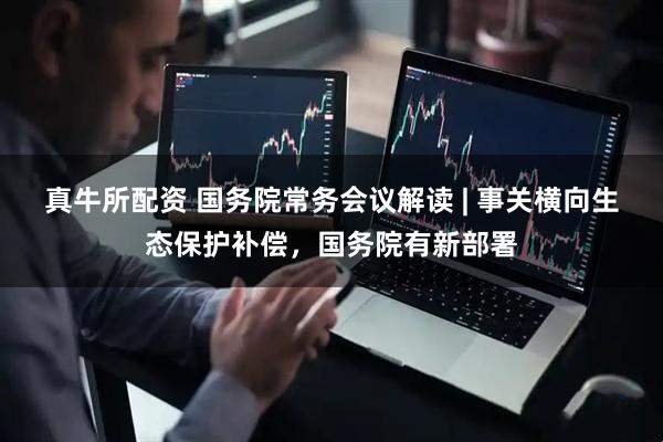 真牛所配资 国务院常务会议解读 | 事关横向生态保护补偿，国务院有新部署