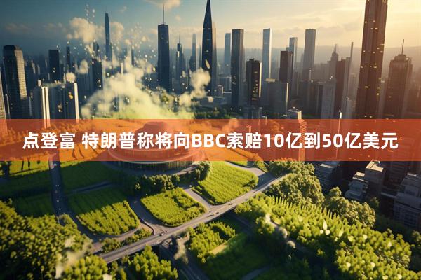 点登富 特朗普称将向BBC索赔10亿到50亿美元