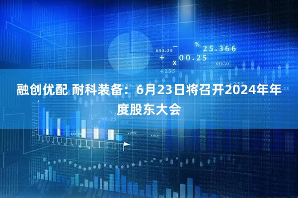 融创优配 耐科装备：6月23日将召开2024年年度股东大会