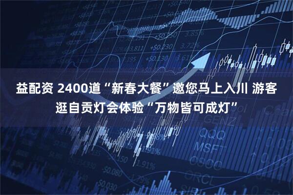益配资 2400道“新春大餐”邀您马上入川 游客逛自贡灯会体验“万物皆可成灯”