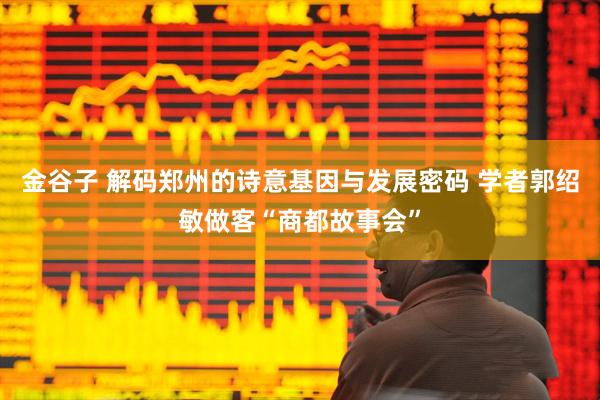 金谷子 解码郑州的诗意基因与发展密码 学者郭绍敏做客“商都故事会”