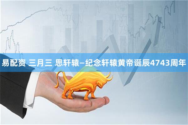 易配资 三月三 思轩辕—纪念轩辕黄帝诞辰4743周年