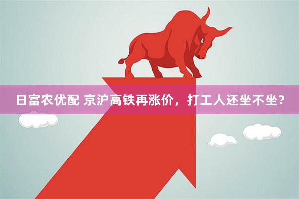 日富农优配 京沪高铁再涨价，打工人还坐不坐？