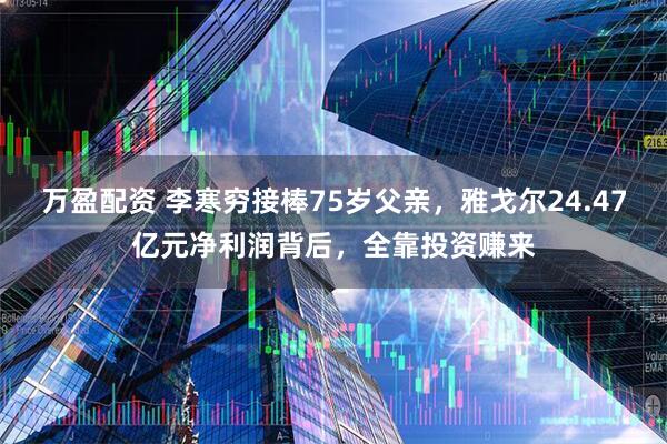 万盈配资 李寒穷接棒75岁父亲，雅戈尔24.47亿元净利润背后，全靠投资赚来